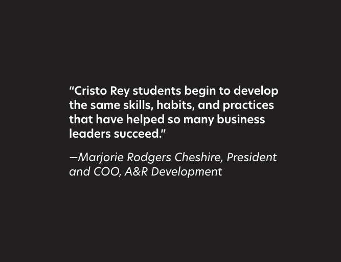 “Cristo Rey students begin to develop the same skills, habits, and practices that have helped so many business leaders succeed.”  —Marjorie Rodgers Cheshire, President and COO, A&R Development